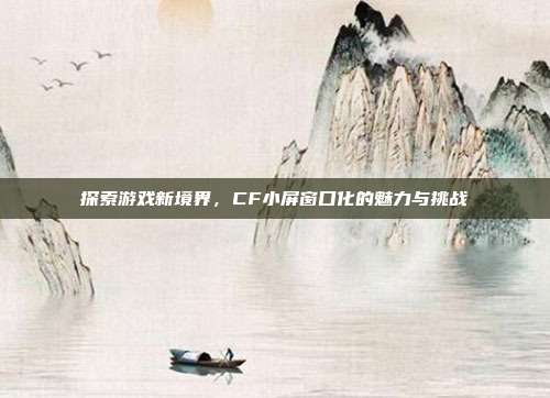 探索游戏新境界,CF小屏窗口化的魅力与挑战
