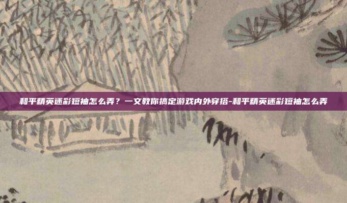 和平精英迷彩短袖怎么弄?一文教你搞定游戏内外穿搭-和平精英迷彩短袖怎么弄