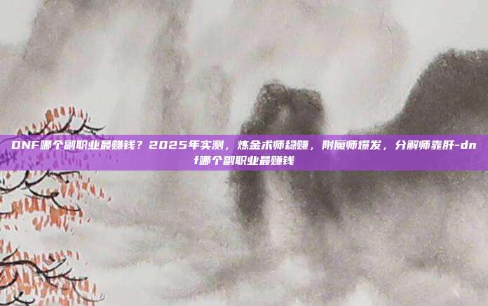 DNF哪个副职业最赚钱?2025年实测,炼金术师稳赚,附魔师爆发,分解师靠肝-dnf哪个副职业最赚钱