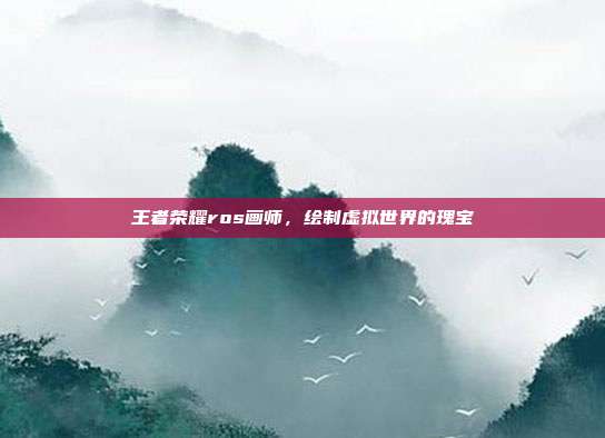 王者荣耀ros画师,绘制虚拟世界的瑰宝