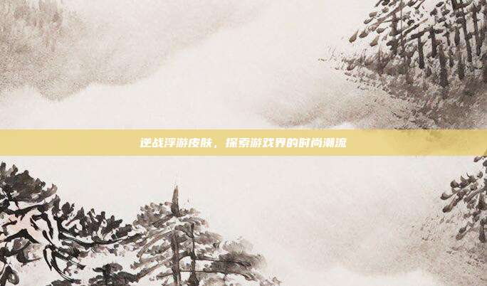 逆战浮游皮肤,探索游戏界的时尚潮流