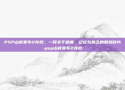 PSP山脊赛车2存档,一段关于速度、记忆与执念的数码碎片-psp山脊赛车2存档