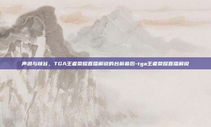 声浪与峡谷,TGA王者荣耀直播解说的台前幕后-tga王者荣耀直播解说
