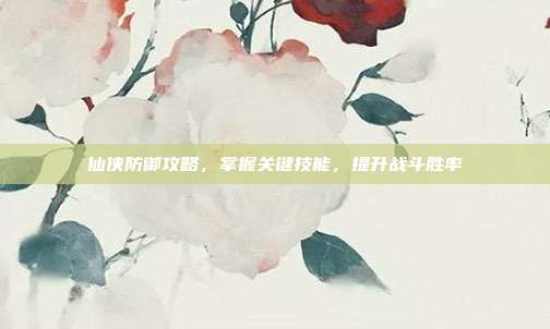 仙侠防御攻略,掌握关键技能,提升战斗胜率