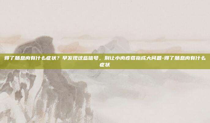 得了肠息肉有什么症状？早发现这些信号，别让小肉疙瘩拖成大问题-得了肠息肉有什么症状