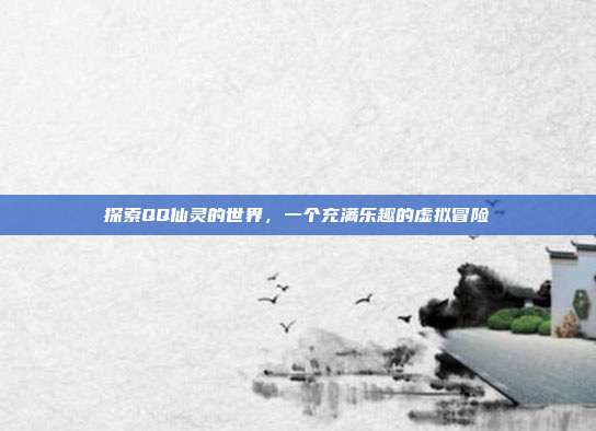 探索QQ仙灵的世界,一个充满乐趣的虚拟冒险