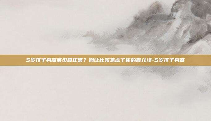5岁孩子身高多少算正常?别让比较焦虑了你的育儿经-5岁孩子身高