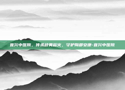 宜兴中医院,传承岐黄薪火,守护陶都安康-宜兴中医院