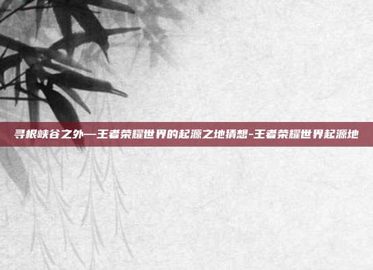 寻根峡谷之外—王者荣耀世界的起源之地猜想-王者荣耀世界起源地