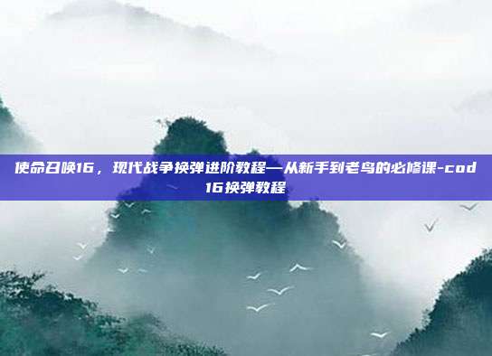 使命召唤16,现代战争换弹进阶教程—从新手到老鸟的必修课-cod16换弹教程
