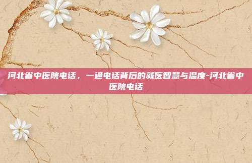 河北省中医院电话，一通电话背后的就医智慧与温度-河北省中医院电话