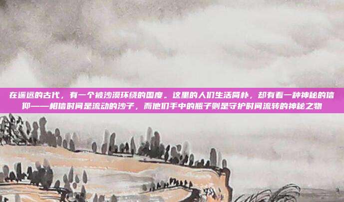 在遥远的古代，有一个被沙漠环绕的国度。这里的人们生活简朴，却有着一种神秘的信仰——相信时间是流动的沙子，而他们手中的瓶子则是守护时间流转的神秘之物