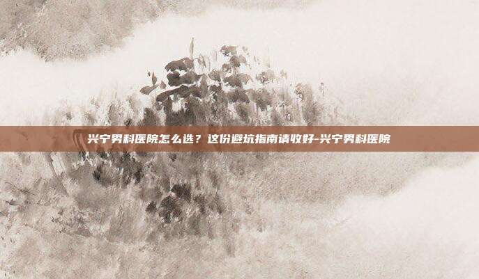 兴宁男科医院怎么选?这份避坑指南请收好-兴宁男科医院