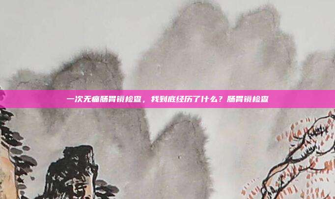 一次无痛肠胃镜检查,我到底经历了什么?肠胃镜检查