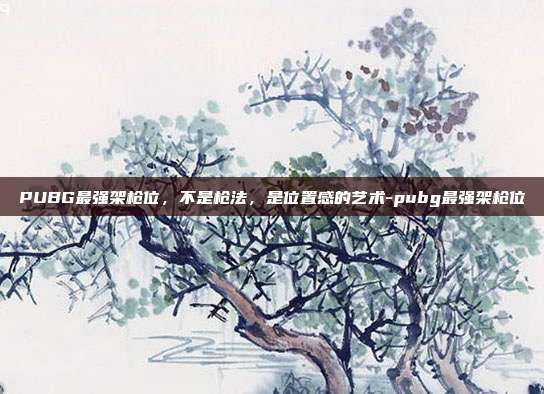 PUBG最强架枪位,不是枪法,是位置感的艺术-pubg最强架枪位