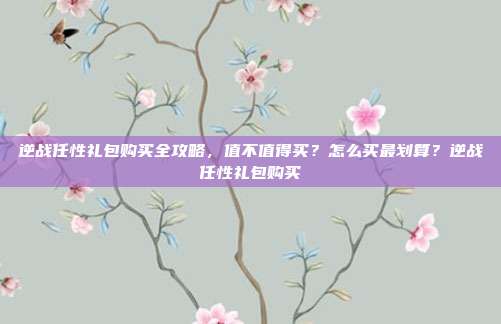逆战任性礼包购买全攻略，值不值得买？怎么买最划算？逆战任性礼包购买
