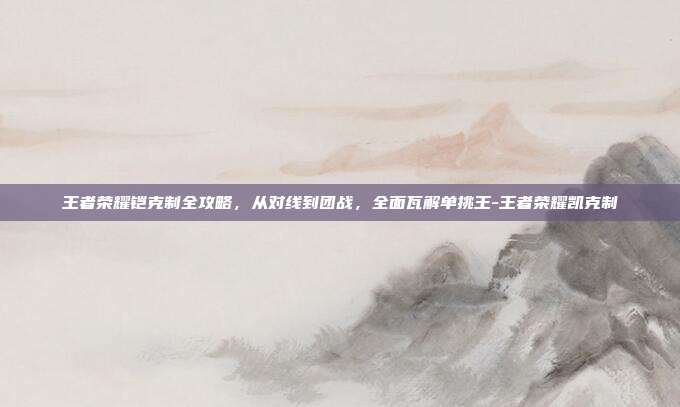 王者荣耀铠克制全攻略,从对线到团战,全面瓦解单挑王-王者荣耀凯克制