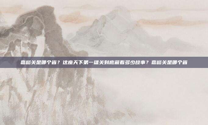 嘉峪关是哪个省?这座天下第一雄关到底藏着多少故事?嘉峪关是哪个省
