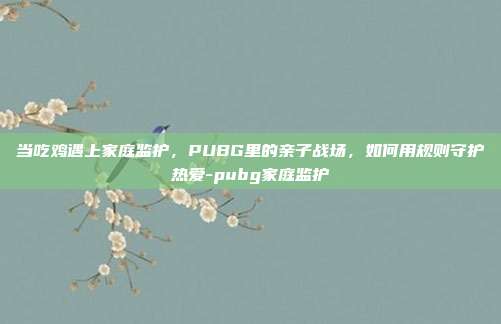 当吃鸡遇上家庭监护,PUBG里的亲子战场,如何用规则守护热爱-pubg家庭监护