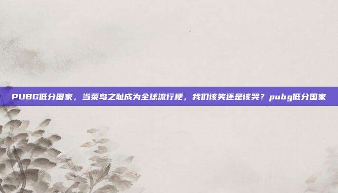 PUBG低分国家,当菜鸟之耻成为全球流行梗,我们该笑还是该哭?pubg低分国家