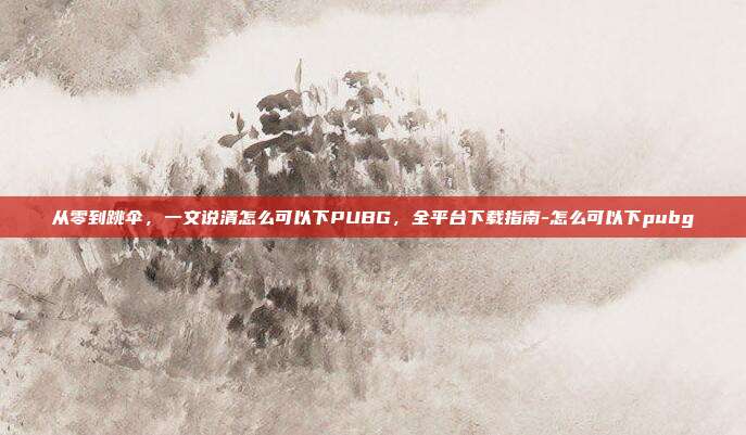 从零到跳伞，一文说清怎么可以下PUBG，全平台下载指南-怎么可以下pubg