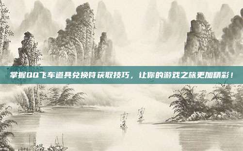 掌握QQ飞车道具兑换符获取技巧,让你的游戏之旅更加精彩!