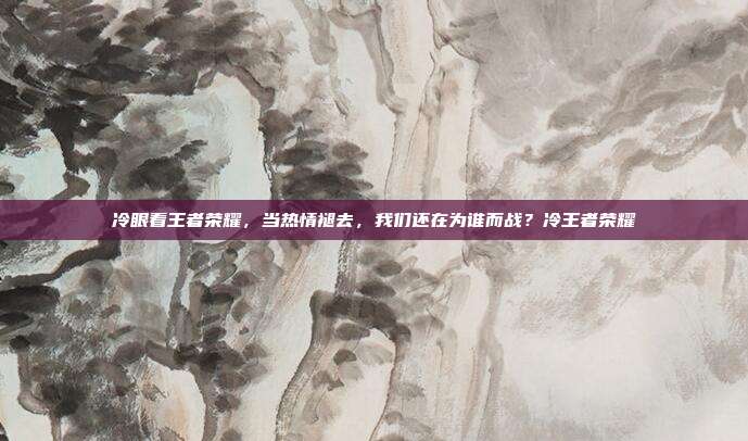 冷眼看王者荣耀,当热情褪去,我们还在为谁而战?冷王者荣耀