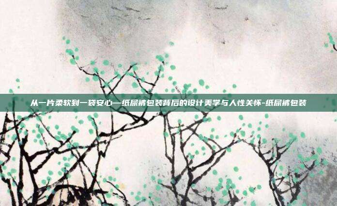 从一片柔软到一袋安心—纸尿裤包装背后的设计美学与人性关怀-纸尿裤包装