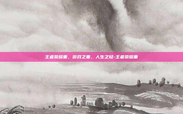 王者荣耀重，游戏之重，人生之轻-王者荣耀重