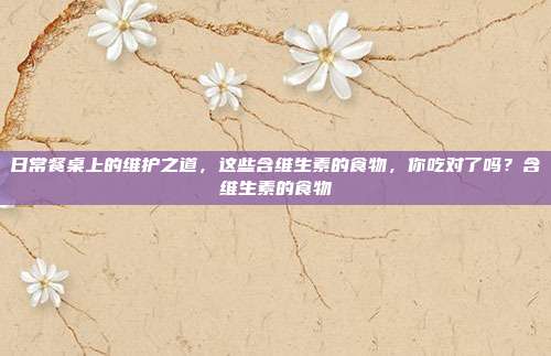 日常餐桌上的维护之道,这些含维生素的食物,你吃对了吗?含维生素的食物