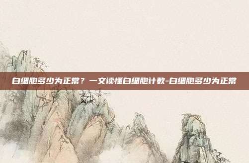 白细胞多少为正常?一文读懂白细胞计数-白细胞多少为正常