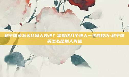 和平精英怎么比别人先进？掌握这几个快人一步的技巧-和平精英怎么比别人先进