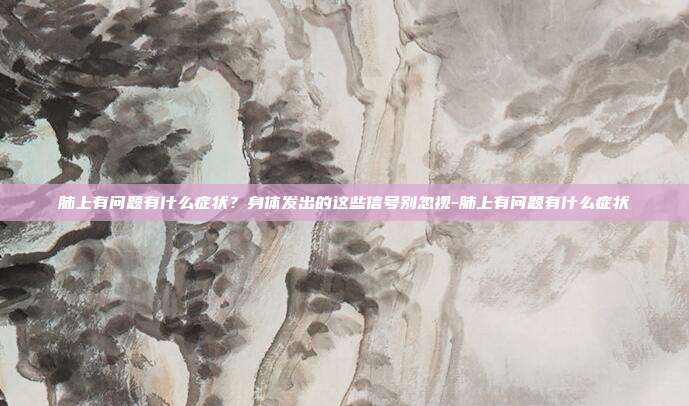 肺上有问题有什么症状?身体发出的这些信号别忽视-肺上有问题有什么症状