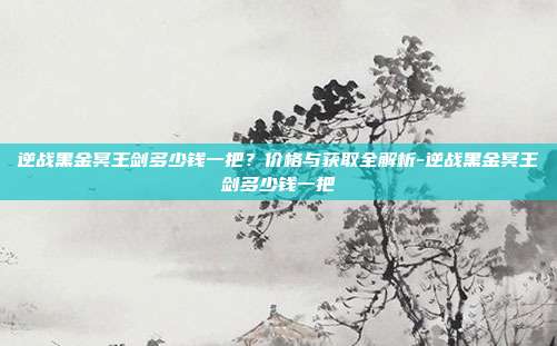 逆战黑金冥王剑多少钱一把？价格与获取全解析-逆战黑金冥王剑多少钱一把