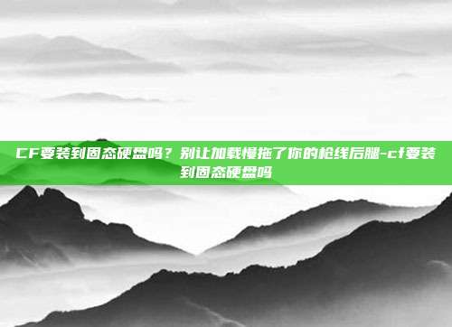 CF要装到固态硬盘吗?别让加载慢拖了你的枪线后腿-cf要装到固态硬盘吗