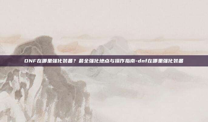 DNF在哪里强化装备?最全强化地点与操作指南-dnf在哪里强化装备