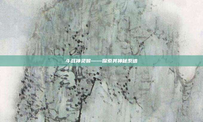 斗战神灵猴——探索其神秘系谱