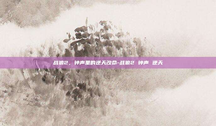 战狼2,钟声里的逆天改命-战狼2 钟声 逆天
