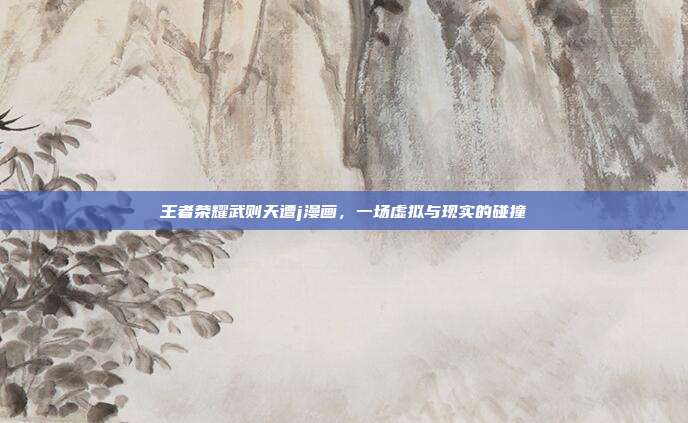 王者荣耀武则天遭j漫画,一场虚拟与现实的碰撞