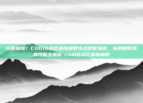 突破极限！COD16战区最高帧数实战调优指南，从锁帧到满血性能全解析-cod16战区最高帧数