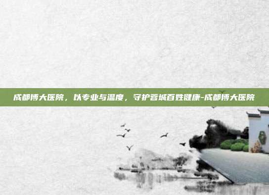成都博大医院,以专业与温度,守护蓉城百姓健康-成都博大医院