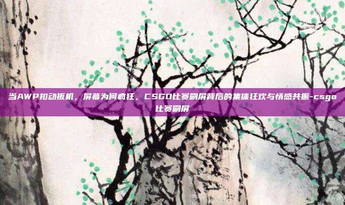 当AWP扣动扳机,屏幕为何疯狂,CSGO比赛刷屏背后的集体狂欢与情感共振-csgo比赛刷屏