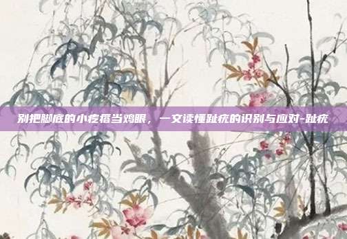 别把脚底的小疙瘩当鸡眼,一文读懂趾疣的识别与应对-趾疣