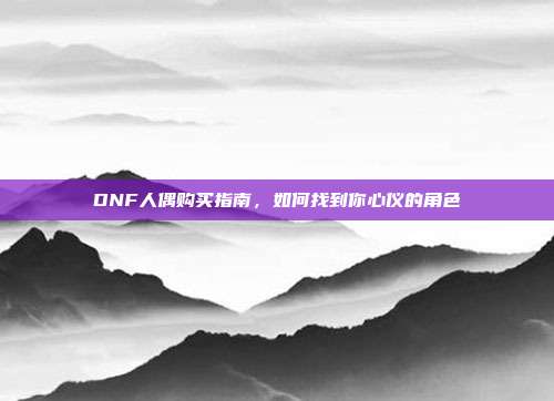 DNF人偶购买指南,如何找到你心仪的角色