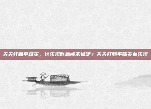 天天打和平精英,这乐趣咋就戒不掉呢?天天打和平精英有乐趣