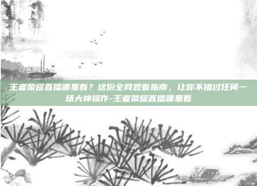 王者荣耀直播哪里看?这份全网观看指南,让你不错过任何一场大神操作-王者荣耀直播哪里看