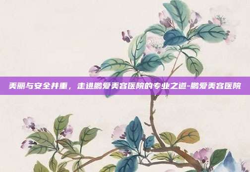 美丽与安全并重，走进鹏爱美容医院的专业之道-鹏爱美容医院