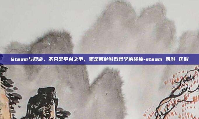 Steam与网游，不只是平台之争，更是两种游戏哲学的碰撞-steam 网游 区别