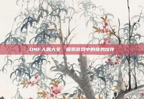 DNF人偶大全,探索游戏中的奇妙伙伴