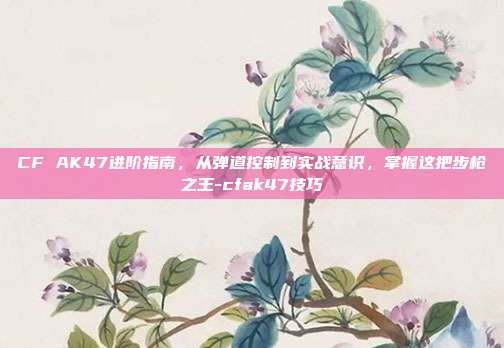 CF AK47进阶指南，从弹道控制到实战意识，掌握这把步枪之王-cfak47技巧